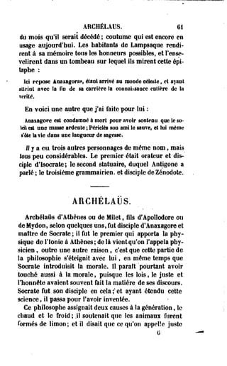 AitCHÉLAUS. 61 
du mois qu'il serait décédé ; coutume qui est encore en 
usage aujourd'hui. Les habitants de Lampsaque rendi­rent 
à sa mémoire tous les honneurs possibles, et l'ense­velirent 
dans un tombeau sur lequel ils mirent cette épi-taphe 
: 
Ici repose àmmgorm, étant arrifé an monde céleste, et ayant 
atteint a?ec la fin de sa carrière Sa connaissance entière de la 
Tenté. 
En voici une autre que j'ai faite pour lui : 
Anaiagore est condamné à mort pour a?olr soutenu que le so-iél 
est une masse ardente ; Périclès son ami le sauve» et lui même 
s'ote la fie dans une langueur de sagesse. 
Il y a eu trois autres personnages de même nom, mais 
toos peu considérables. Le premier était orateur et dis-' 
ciple d'Isocrate; le second statuaire, duquel Antigone a 
parlé ; le troisième grammairien, et disciple de Zénodote. 
'AECHELAUS. 
Archélaus d'Athènes ou de Milet s fils d'Apollodore ou 
deMydon, selon quelques uns, fut disciple d'Anaxagore et 
maître de Socrate; il fut le premier qui apporta la phy­sique 
de l'ionie à Athènes; de là vient qu'on l'appela phy­sicien 
, outre une autre raison, c'est que cette partie de 
la philosophie s'éteignit avec lui, en même temps que 
Socrate introduisit la morale. Il paraît pourtant avoir 
touché aussi à la morale, puisque les lois, le juste et 
l'honnête avaient souvent fait la matière de ses discours. 
Socrate fut son disciple en cela ; et ayant étendu cette 
science, il passa pour l'avoir inventée. 
Ce philosophe assignait deux causes à la génération, le 
chaud et le froid ; .il soutenait que les animaux furent 
formés de limon; et il disait que ce qu'on appelle juste 
G 
 