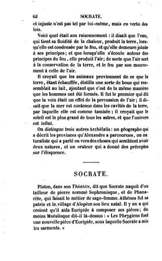G2 SOCRATE. 
et injuste n'est pas tel par lui-même, mais en vertu des 
lois. 
Voici qu,el était sou raisonnement : il disait que l'eau, 
qui tient sa fluidité de la chaleur, produit la terre s lors* 
qu'elle est condensée par le feu, et qu'elle demeure jointe 
à ses principes ; et que lorsqu'elle s'écoule autour des 
principes du feu, elle produit l'air; de sorte que l'air sert 
à la conservation de la terre, et le feu par son mouve­ment 
à celle de l'air. 
Il croyait que les animaux proviennent de ce que la 
terre, étant échauffée, distilla une sorte de boue qui res­semblait 
au lait, ajoutant que c'est de la même maniéré 
que les hommes ont été formés. 11 fut le premier qui dit 
que la voix était un effet de la percussion de l'air ; il di- 
. sait que la mer est contenue dans les cavités de la terre, 
par laquelle elle est comme tamisée ; i l croyait que le 
soleil est le plus grand de tous les astres, et que l'univers 
est infini. 
On distingue trois autres Archélafis: un géographe qui 
a décrit les provinces qu'Alexandre a parcourues, un na 
turaliste qui a parlé en vers des choses qui semblent avoir 
deux natures, et un orateur qui a donné des préceptes 
sur l'éloquence. 
SOCRATE. 
- Platon, dans son Théoetèle, dit que Socrate naquit d'un 
tailleur de pierre nommé Sophronisque, et de Phana-rète, 
qui faisait le métier de sage-femme. Athènes fut sa 
patrie et le.village d'Alopèce son lieu natal. Il y en a qui 
croient qu'il aida Euripide à composer ses pièces ; du 
moins Mnésiloque dit-il là-dessus ; ce Les Phrygiens font 
une nouvelle pièce d'Euripide, sous laquelle Socrate a mis 
les sarments. » 
 