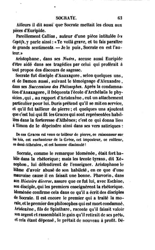 SOCRATE. 6,1 
Ailleurs il dit aussi' que Socrate mettait les doux aux 
pièces d'Euripide. 
Pareillement Callias, auteur d'une pièce intitulée les 
Csptifg.j parle ainsi : ce Te voilà grave, et tu fais paraître 
île grands sentiments. — Je le puis, Socrate en est l'au­teur. 
» 
Aristophane, dans ses Nuéfê, accuse aussi Euripide 
d'être aidé dans ses tragédies par celui qui proférait à 
tout propos des discours de sagesse. 
Socrate fut disciple d'Anaxagore, selon quelques uns $ 
et de Damon aussi, suivant le témoignage d'Alexandre, 
dans ses Succemi&m âê$ Fhilowpheg* Après la condamna­tion 
d'Anaxagore, il fréquenta l'école d'Archélaûs le phy­sicien 
? qui t au rapport d'Aristoxéne t eut un attachement 
particulier pour lui. Duris prétend qu'il se miten service, 
et qu'il fut tailleur de pierre ; et quelques uns ajoutent 
que c'est lui qui ût les Grâces qui sont représentées habil­lées 
dans la forteresse d'Athènes; c'est ce qui donna lieu 
à Timon de le dépeindre ainsi dans ses vers satiriques : 
De ces Grâces est ? ©nu ce tailleur de pierre, ce raisonneur sur 
les lois, cet enchanteur de la Grèce, cet imposteur, ce railleur, 
« demi-Athénien, 'et cet homme dissimulé l 
Socrate, comme le remarque Idoménée, était fort ha­bile 
dans la rhétorique ; mais les trente tyrans -, dit Xé-» 
oophon, lui défendirent de l'enseigner. Aristophane le 
Wâme d'avoir abusé de son habileté, en ce que d'une 
mauvaise cause il en faisait une bonne. Phavorin, dans 
ion Hùtoire diverse, assure que ce fut lui, avec Eschine, 
sou disciple, qui les premiers enseignèrent la rhétorique. 
Idoménée. confirme cela dans ce qu'il a écrit des disciples 
de Socrate. Il est encore le premier qui a traité la mo­rale, 
et le premier des philosophes qui est mort condamné. 
Aristoxène, fils de Spinthare, raconte qu'il faisait valoir 
§on argent et rassemblait le gain qu'il retirait de ses prêts, 
et cela étant dépensé, le prêtait de nouveau à profit Dé- 
 