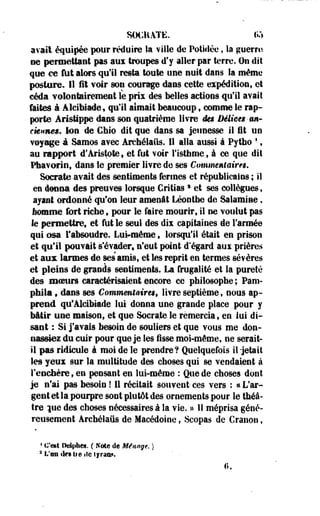 SOtfiATË. 155 
avait équipée pour réduire la ville de Potidée, la guerre 
ne permettant pas aux troupes d'y aller par terre. On dit 
que ce fut alors qu'il resta toute une nuit dans la même 
posture. 11 i t voir son courage dans cette expédition, et 
céda volontairement le prix des belles actions qu'il avait 
faites à Âlcibiade, qu'il aimait beaucoup $ comme le rap­porte 
ArisMppe dans son quatrième livre des Délices-an­ciennes. 
Ion de Chio dit que dans sa jeunesse il ût un 
voyâge à Samos avec Ârchélaiis. 11 alla aussi à Pytho ', 
au rapport d'Aristote, et fut voir l'isthme, à ce que dil 
Pbavorin, dans le premier livre de ses Commentaires. 
Socrate avait des sentiments fermes et républicains ; il 
en donna des preuves lorsque Critiass et ses collègues, 
ayant ordonné qu'on leur amenât Léonthe de Salamine, 
homme fort riche, pour le faire mourir, il ne voulut pas 
le permettre, et fut le seul des dix capitaines de l'armée 
qui osa l'absoudre. Lui-même t lorsqu'il était en prison 
et qu'il pouvait s'évader, n'eut point d'égard aux prières 
et aux larmes de ses amisf et les reprit en termes sévères 
et pleins de grands sentiments. La frugalité et la pureté 
des moeurs caractérisaient encore ce philosophe ; Paru-phila 
, dans ses Commentaires, livre septième, nous ap­prend 
qu'ÂlciMade lui donna une grande place pour y 
bâtir une maison, et que Socrate le remercia, en lui di­sant 
: Si j'avais besoin de souliers et que vous me don­nassiez 
du cuir pour que je tes lisse moi-même, ne serait-il 
pas ridicule à moi de le prendre? Quelquefois il-jetait 
les yeux sur la multitude des choses qui se vendaient à 
i enchère 9 en pensant en lui-même : Que de choses dont 
je n'ai pas besoin ! 11 récitait souvent- ces vers : « L'ar­gent 
et la pourpre sont plutôt des ornements pour le théâ­tre 
|ue des choses nécessaires à la vie. » Il méprisa géné­reusement 
Archélaiis de-Macédoine, -Seopas de Granon, 
4 C'est Delphes. ( Note de Ménage. ) 
3 L'en îles lie ilo tyran*. 
0. 
 