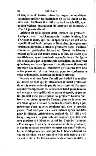 m SOCRATE. 
ut Euryloque de Larisse, refusa leur argent, et oe daigna 
pas même profiter des invitations qu'ils lui firent de les 
aller voir. D'ailleurs il virait avec tant de sobriété* quef 
quoiqu'Athènes eût souvent été attaquée de la peste , il 
n'en fut jamais atteint. 
Aristote dit qu'il épousa deui femmes: la première, 
Xantippe, dont il eut Lamproclès ; l'autre» Myrton, fille 
d'Aristide le Juste, qui ne lui apporta rien en dot et de 
laquelle il eut Sophronisque et Ménésène. Quelques uns 
veulent qu'il épousa Myrton en premières noces; d'autres, " 
comme en particulier Satyrus et Jérôme de Rhodes ; 
croient qu'il les eut toutes deux à la fois. Ils disent que 
les Athéniens, ayant dessein de repeupler leur ville, épui­sée 
d'habitants par la guerre et la contagion, ordonnèrent 
qu'outre que chacun épouserait une citoyenne, il pourrait 
procréer des enfants du'commerce quil aurait avec une 
autre personne ; et que Socrate, pour se conformer à 
cette ordonnance, contracta un double mariage. • . 
Socrate avait une force d'esprit qui l'aidait à se mettre 
au-dessus de ceux qui le blâmaient ; il faisait profession 
de savoir se contenter de peu de nourriture, et n'exigeait 
aucune récompense de ses services. H disait qu'un homme 
qui mange avec appétit sait se passer d'apprêt, et que ce­lui 
qui boit avec plaisir prend la première boisson qu'il 
trouve ; et qu'on approche d'autant plus de la condition 
des dieux qu'on a besoin de moins'de choses. 11 n'y a pas 
même jusqu'aux auteurs comiques qui, sans y prendre 
garde, l'ont loué par les choses mêmes qu'ils ont dites 
pour le blâmer. Aristophane, parlant de lui, dit : « 0 
toi qui aspires à la plus sublime sagesse, que ton sort 
sera glorieux à Athènes et parmi les Grecs ! » 11 ajoute : 
* Pourvu que tu aies de la mémoire et de la prudence, 
et que tu ne fasses consister les maux que dans l'opinion, 
tu ae te fatigueras pas, soit que tu te tiennes debout où 
que tu marches : tu ne sens ni le froid ni Sa faim ; tu n'ai­mes 
ni le vin, ni les festins, ni toutes les choses inutiles. » 
 
