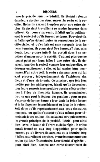 Iv DISCOURS 
nage le prix de leur incrédulité, lis étaient retenus 
dans'leurs devoirs par deux ancres, la vertu et la so­ciété. 
Moins ils avaient à espérer pour une autre vie* 
plus ils devaient travailler à se rendre heureux dans 
celle-ci. Or, pour y parvenirr il fallait qu'ils-cultivas­sent 
la société et qu'ils fussent vertueux; Pouvaient-ils 
se flatter* qu*en violant toutes les -conventions de la so­ciété 
civile,'et qu'en brisant sans scrupule tous les 
liens humains, ils pourraient être heureux? non, sans 
doute. Leur propre intérêt les portait donc à se pé­nétrer 
d'amour pour la société, d'autant plus que ne 
tenant point par leurs idées à une autre vie'» ils de­vaient 
regarder la société comme leur unique dieu, se 
dévouer entièrement à elle, et lui rendre leurs hom­mages. 
D'un autre cAté, la vertu a des avantages qui lui 
sont propres, indépendamment 'de l'existence des 
dieux et d'une vie à venir* Ge principe, utie fois bien 
médité' par les philosophes, faisait qu'ils disposaient 
tous leurs ressorts à ne produire que des effets confor­mes 
à l'idée de l'honnête homme. Ils connaissaient 
trop ce que peut la fougue des passions, pour ne pas 
s'exercer de bonne heure à leur tenir la bride ferme, 
et à les façonner insensiblement au joug de la raison. 
Soit donc >qu'ils représentassent aux yeux des autres 
hommes, ou qu'ils n'eussent-qu'eux-mêmes pour té-moins- 
deleurs actions* ils Suivaient scrupuleusement 
les grands principes de la probité, Pétris, pour ainsi 
dire, avec le levain de l'ordre et de la règle, le crime 
aurait trouvé en eux trop d'opposition pour qu'ils 
eussent pu-s'y livrer;-ils auraient eu à détruire trop 
d'idées naturelles et acquises, avant (te commettre une 
action qui leur fût contraire. Leur faculté d'agir était, 
pour ainsi dire, comme une corde d'instrument de 
 
