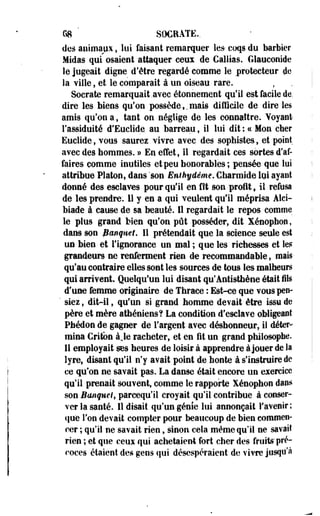68 SOCRATfi.. 
des animaux, lui faisant remarquer les- coqs du barbier 
Midas qui osaient attaquer ceux de Caillas. Glauconidc 
le jugeait digne d'être regardé comme le protecteur de 
la ville, et le comparait à un oiseau rare. 
Socrate remarquait .avec étonnement qu'il est facile de, 
dire les Mens qu'on possède,. mais difficile de dire les 
amis qu'on a, tant on néglige de les connaître. Voyant 
l'assiduité d'Euclide. au barreau, il lui dit : ce Mon cher 
Euclide, vous saurez vivre avec des sophistes, et point 
avec des hommes. » En effet, il regardait ces sortes d'af­faires 
comme inutiles et peu honorables; pensée que lui 
attribue Platon, dans sson Enihyâême. Charmide lui ayant 
donné des esclaves pour qu*il en fit son profit, il refusa 
de les prendre. 11 y en a qui veulent qu'il méprisa Àlci-biade 
à cause de sa beauté. 11 regardait le repos comme 
le plus grand bien qu'on pût posséder, dit Xénophon, 
dans son Banquet. Il prétendait que la science seule est 
un bien et l'ignorance un mal ; que les richesses et les 
grandeurs ne renferment rien de recommandable, mais-qu'au 
contraire elles sont les sources de tous les malheurs 
qui arrivent. Quelqu'un lui disant qu'ântisthène était ils 
d'une femme originaire de Thraee : Est-ce que vous peu- 
' siez, dit-il, qu'un si grand homme devait être issu de 
père et mère athéniens? La condition d'escla%'e obligeant 
Pfaédon de gagner de l'argent avec déshonneur, il déter­mina 
Critbn à Je racheter, et en fit un grand philosophe. 
11 employait ses heures de loisir à apprendre à jouer de la 
lyre, disant qu'il n'y avait point de honte à s'instruire de 
ce qu'on ne savait pas. La danse était encore un exercice 
qu'il prenait souvent, comme le rapporte Xénophon dans 
son Banque!f pareequ'il croyait qu'il contribue à conser­ver 
la santé. 11 disait qu'un génie lui .annonçait l'avenir; 
que l'on devait compter pour beaucoup de bien commen­cer 
; qu'il ne savait rien, sinon cela même qu'il ne savait 
rien ; et que ceux qui achetaient fort cher des fruits' pré­coces 
étaient des gens qui désespéraient de vivre jusqu'à 
 