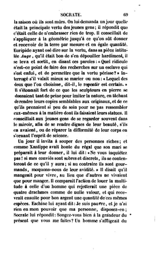 SOCRATE. 69 
la saison où ils sont mûrs. On lui demanda un jour quelle» 
était la principale vertu des jeunes gens; il répondit que 
c'était celle de n'embrasser rien de trop. Il conseillait de 
s'appliquer à la géométrie jusqu'à ce qu'on sût donner 
et recevoir de la terre par mesure et en égale quantité. 
Euripide ayant osé dire sur la vertu, dans sa pièce intitu­lée 
Auge » qu'il était bon de s'en dépouiller hardiment, il 
se leva et sortit, en disant ces paroles : .ce Quel ridicule 
n'est-ce point de faire des recherches sur un esclave qui 
s'est enfui, et de permettre que la vertu périsse?» In­terrogé 
s'il valait mieux se marier -on non ; « Lequel des 
ftens. que Ton choisisse, dit-il, le repentir est certain» » 
Il s'étonnait fort île ce que les sculpteurs en pierre se 
donnaient tant de peine pour imiter la nature, en tâchant 
de rendre leurs copies semblables aux originaux, et de ce 
qu'ils prenaient si peu de soin pour ne pas ressembler 
eux-mêmes à la matière dont ils faisaient leurs statues. Il 
conseillait aux jeunes gens de se regarder souvent dans 
le miroir, afin de se rendre dignes de leur beauté, s'ils 
ca avaient, ou de réparer la difformité de leur corps en 
s'ornant l'esprit de science.- 
Un jour il invita à souper des personnes riches ; et 
comme Xantippe avait honte du régal que son mari se 
préparait à leur donner, il lui dit: «Ne vous inquiétez 
pas! si mes conviés sont sobres et discrets, ils se conten­teront 
de ce qu'il y aura; 'si au contraire ils sont gour­mands, 
moquons-nous de leur avidité. » Il disait qu'il 
mangeait pour vivre, au lieu que d'autres ne vivaient 
que pour manger. Il comparait Faction de louer la multi­tude 
à celle d'un homme qui rejetterait une pièce de 
quatre drachmes comme de nulle valeur, et qui rece­vrait 
ensuite pour bon argent une quantité de ces mêmes 
espèces. Eschine lui ayant dit : le suis paufre, et je n'ai 
rien en mon pouvoir que -ma personne, -disposez-en ; 
Socrate lui répondit: Songez-vous bien à la grandeur du ' 
présent que vous me faites? Un homme s'affligeait du 
 