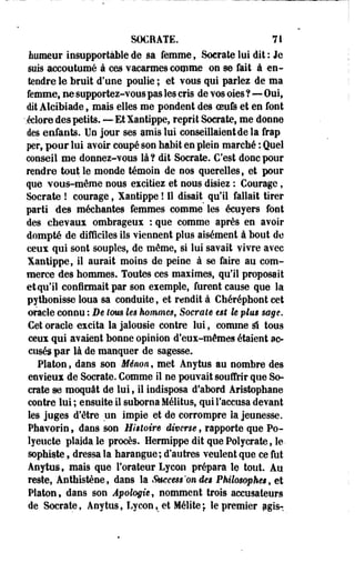 SOCEATE. 71 
humeur insupportable de sa femme, Sacrale lui dit: Je 
sois accoutumé à ces vacarmes comme on se fait à en­tendre 
le bruit d'une poulie ; et vous qui parlez de ma 
femme, ne supportez-vous pas les cris de vos oies ?—Oui, 
dit Alcibiade, mais elles me pondent des oeufe et en font 
-.éclore des petits. — Et Xantippe, reprit Socrate, me donne 
des enfants. Un jour ses amis lui conseillaient de la frap 
per, pour lui avoir coupé son habit en plein marché : Quel 
conseil me donnez-vous là? dit Socrate. C'est donc pour 
rendre tout le monde témoin de nos querelles, et pour 
que vous-même nous excitiez et nous disiez : Courage, 
Socrate ! courage, Xantippe ! 11 disait qu'il fallait tirer 
parti des méchantes femmes comme les écuyers font 
des chevaux ombrageux : que comme après en avoir 
dompté de difficiles ils viennent plus aisément à bout de 
ceux qui sont souples, de même, si lui savait vivre avec 
Xantippe, il aurait moins de peine à se faire au com­merce 
des hommes. Toutes ces maximes, qu'il proposait 
etqu'il confirmait par son exemple, furent cause que la 
pythonisse loua sa conduite, et rendit à Chéréphont cet 
oracle connu : De tom k$ hommes, Socrate ut le plm sage. 
Cet oracle excita la jalousie contre lui, comme û tous 
ceux qui avaient bonne opinion d'eux-mêmes étaient ac­cusés 
par là de manquer de sagesse. 
Platon, dans son Ménon, met Anytus au nombre des 
envieux de Socrate. Comme il ne pouvait souffrir que So­crate 
se moquât de lui, il indisposa d'abord Aristophane 
contre lui ; ensuite il suborna Mélitus, qui l'accusa devant 
les juges d'être un impie et de corrompre la jeunesse. 
Phavorin, dans son Histoire diverse, rapporte que Po-lyeucte 
plaida le procès. HermippeditquePolycrateJe-sophiste, 
dressa la harangue; d'autres veulent que ce fut 
Anytus, mais que l'orateur Lycon prépara le tout. Au 
reste, Anthistène, dans la Saccess'on de$ Philosophes, et 
Platon, dans son Apologie, nomment trois accusateurs 
de Socrate, Anytus, Lycon,_et Mélite; le premier pgis- 
 