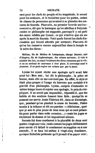 7-2 SOCRATE. 
saiit pour les chefs du peuple et les magistrats, le-second 
pour les orateurs, et le troisième pour les poètes, autant 
de classes de personnes qui avaient à se plaindre des cen­sures 
de Socrate. Phavorin, au premier livre de sesCow-mentaires, 
dit que la harangue qu'on attribue à Polycraîe 
contre ce philosophe est supposée, .parcequ'il y est parlé 
des murs rebâtis par Conon, ce qui n'arriva que six ans 
après la mort de Socrate. Yoici quels furent les chefs d'ac­cusation 
qui furent attestés par serment-; Pbavorin dit 
qu'on les conserve encore aujourd'hui dans le temple de 
•la mère des dieux : 
Mélitus, fils de Mélilus de Lampsaque, charge Socrate, natif 
cTAlopèee, Fils de Sophronisque, des crimes sabrants : 11 viole la 
sainteté des lois, en niant l'existence des dieux reconnus par la fille, 
et en en mettant de nou?eaui à leur place. Il corrompt aussi la 
jeunesse, il ne peut expier ces crimes que par la mort. 
Lysias lui ayant récité une apologie qu'il avait faite 
pour lui : Mon ami, lui dit le philosophe, la pièce est 
bonne, mais elle ne-me convient pas. En effet, le style en 
était plus propre à l'usage du barreau que sortable à la 
gravité d'un philosophe. Lysias, surpris d'entendre en 
même temps louer et rejeter son apologie, le pria de s'ex­pliquer. 
Il ne serait pas impossible, répondit-il, que des 
habits et des souliers fussent bien faits, quoiqu'ils ne 
pussent me servir. Juste Tibérien dit, dans sa Généalogie, 
que, pendant qu'on plaidait la cause de Socrate, Platon 
monta à la tribune et dit ces paroles : « Athéniens, quoi­que 
je sois le plus jeune de tous ceux qui se sont présen­tés 
pour parler dans cette occasion... ; » mais les j u p s se 
récrièrent là-dessus et lui imposèrent silence. 
Socrate fut donc condamné à la pluralité de deux cent 
quatre-vingt-une voix ; mais comme les juges délibéraient 
pour savoir s'il fallait le condamner au supplice ou à une 
amende, il se taxa lui-même à vingt-cinq drachmes, 
quoique Eubulide prétende qu'il promit d'en payer cent ; 
 