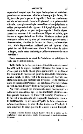 SOCRATE. 73 
cependant'voyant que les juges balançaient et n'étaient 
pas d'accord entre eux : «Vu les actions que j'ai faites, dit-il 
f je crois que la peine à laquelle il faut me condamner 
est de m'entretenir dans le Prytanée1. » A peine eut-il 
dit cela, que quatre-vingts nouvelles voli se joignirent à 
celles qui opinaient à la rigueur. Il fut jugé digne de mort, 
conduit en prison, et peu de jours après il but la ciguë. 
Avant ce moment il fit un discours élégant et solide, que 
Platon a rapporté danâ son Pkêdm. Plusieurs croient qu'il 
composa même un hymne qui commence par ces mots : 
Je tous mtw>, Apollon de Dè'm et toi Diane, enfants Mm-tre*. 
Mais Dyonisodore prétend que cet hymne n'est 
point de lui. 11 fit aussi une fable à limitation de celles 
d'Ésope, mais assez mal conçue ; elle commence de cette 
manière: 
Ésope reconnu»Mla au séria! de Coriîilhe de ne point jug*»r la 
îcrtti par Ses avis du nrapfe. 
Telle fut la fin de Socrate ; mais les Athéniens en eurent 
bientôt tant de regret, qu'ils firent fermer les lieux où ou 
s'exerçait à la lutte et aux jeux gymniques ; ils exilèrent 
les ennemis de Socrate ; et pour Mélitus, Us le condamnè­rent 
à mort. Ils élevèrent à la mémoire de Socrate uoe 
statue d'airain qui fut faite par Lysippus, et la placèrent 
dans le lieu appelé Pompée. Les habitants d'Héraclée chas­sèrent 
Anytus de leur ville le même jour qu'il y était entré. 
Au reste, ce n'est pas seulement envers Socrate que les 
Athéniens en ont mal agi ; ils ont maltraité plusieurs au­tres 
grands hommes ; ils traitèrent Homère d'insensé, et 
le mirent à une amende de cinquante drachmes, comme» 
le dit Héraclide ; ils accusèrent Tyrtée de folie, et condam­nèrent 
Astydamas, le plus illustre imitateur d'Eschyle, à 
une amende de vingt pièces de cuivre : aussi Euripide 
4 Édifice public-1 Athènes et dans d'autres villes de Sa Grèce, où les 
orphelins et cent qui avaient rendu des services à la pairie étaient ei> 
î retenus. 
7 
 