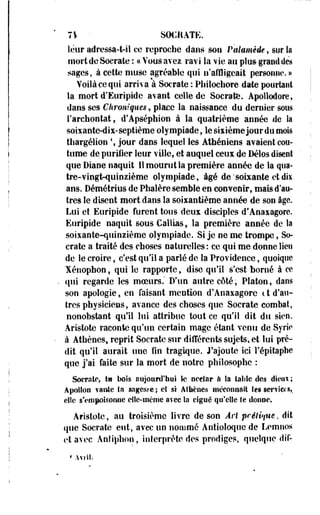 7% • SOCRATE. 
leur adressa-t-il ce reproche dans son Palamèûe, sur la 
mort de Socrate : « Vous avez ravi la vie au plus* grand des 
sages, à cette muse agréable qui n'affligeait personne. » 
Voilà ce qui arriva à Socrate : Philochore date pourtant 
la mort d'Euripide avant celle de Socrate. Apollodore, 
dans ses Chroniques, place la naissance du dernier sous 
l'archontat, d'Apséphion à la quatrième année de Sa 
soixante-dix-septième olympiade, lesixièmejourdtimois 
ttiargélion  jour dans lequel les Athéniens avaient cou­tume 
de purifier leur ville, et auquel ceux de Délos disent 
que Diane naquit II mourut la première année de la qua­tre- 
vingt-quinzième olympiade, âgé de'soixante et dis 
ans. Oémétrius de Phalère semble en convenir, -mais d'au­tres 
le disent mort dans la soiiantième année de son âge. 
Lui et Euripide furent tous deux disciples d'Anaxagorc. 
Euripide naquit sousCalli&s, la première année de la 
soixante-quinzième olympiade. Si je ne me trompe, So­crate 
a traité des choses naturelles: ce qui me donne lien 
de le croire, c'est qu'il a parlé de la Providence, quoique 
Xénopbon, qui le rapporte, dise qu'il s'est borné à ce 
qui regarde les moeurs.' Dyun autre côté, Platon, dans 
son apologie, en faisant mention d'Anaxagorc c t d'au­tres 
physiciens, avance des choses que Socrate combat, 
nonobstant qu'il lui attribue tout ce qu'il dit du sien. 
Aristote raconte qu'un certain mage étant venu de Syrie 
à Athènes,, reprit Socrate sur différents sujets, et lui pré­dit 
qu'il aurait une On tragique. Rajoute ici ï'épitapbe 
que j'ai faite sur la mort de notre philosophe : 
Socrate, t» bois aujourd'hui le neclssr a la talilc des dieux ; 
Apollon vaille tu sagesee ; cl si Athènes méconnaît les serf las,, 
elîe s'empoisonne eSle-mème avec la ciguë qu'elle le donne. 
Aristote, au troisième livre de son Art prélêque, dit 
que Socrate eut, avec un nommé Antioloque de Lemnos 
et avec Antiphon, interprète des prodiges, quelque dif- 
* Avril. 
 