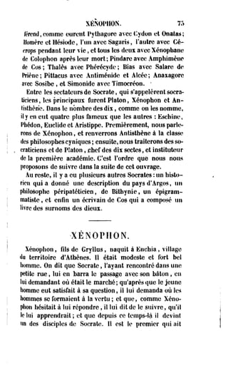 XÉNOPHON. 75 
refend, comme eurent Pythagore avec Cydon et Ouatas; 
Homère et Hésiode, l'un avec Sagaris, l'autre avec Cé-crops 
pendant leur vie, et tous les deux avec Xénophanc 
de Coîoplîon après leur mort; Pindare avec Amphimèiic 
de Cos ; Thaïes avec Phérécyde ; Bias avec Salare de 
Mène; Pittacus avec Antiménidc et Aicéc; Anaxagore 
avec Sosihe , et Simonide avec Tîmocréon. " 
Entre les sectateurs de Socrate, qui s'appelèrent socra-ticieos, 
les principaux furent Platon, Xénophon et Ao-tisthène. 
Dans le nombre des dix, comme on les nomme, 
il y en eut quatre plus Ikmeux que les autres : Eschinc, 
Pbédon, Euclide et Aristippe. Premièrement, nous parle­rons 
de Xénophon, et renverrons Antisthène à la classe 
des philosophes cyniques ; ensuite, nous traiterons des so-craticiens 
et de Platon, jehef des dix sectes, et instituteur 
de la première académie. C'est Tordre que nous nous 
proposons de suivre dans la suite de cet ouvrage. 
Au reste, il y a eu plusieurs autres Socrates : un histo­rien 
quia donné une description du pays d'Argos, un 
philosophe péripatéticien, de Bithynie, un épigram-matiste 
f et enfin un écrivain de Cos qui a composé un 
livre des surnoms des dieux. 
XENOPHON. 
Xénophon, fils de Gryllus, naquit à Enchia, village 
du territoire d'Athènes. Il était modeste et fort bel 
homme. On dit que Socrate, l'ayant rencontré dans une 
petite -rue, lui en barra le passage avec son bâton, en 
toi demandant où était le marché; qu'après que le jeune 
homme eut satisfait à sa question, il lui demanda où les 
hommes se formaient à la vertu ; et que, comme Xéno-phon 
hésitait à lui répondre, il lui dit de le suivre, qu'il 
le lui apprendrait; et que depuis ce temps-là il devint 
«H des disciples de Socrate. Il est le premier qui ait 
 