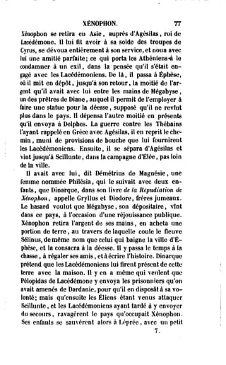 XÉNOPH0N. 77 
Xéuophon se retira en Asie, auprès d'Agésilas, roi de 
Lacédémone. 11 lui fit avoir à sa solde des troupes de 
Cyrus, se dévoua entièrement à son service, et noua avec 
lui une amitié parfaite; ce qui porta les Atbéniens-à le 
condamner à un exil, dans la'pensée qu'il s'était en­gagé 
avec les Lacédémoniens. De là, il passa à Éphèse, 
où il mit en dépôt, jusqu'à son retour, la 'moitié de l'ar­gent 
qu'il avait avec lui entre les mains de Mégabyse, 
un des prêtres de Diane, auquel il permit de l'employer à 
faire une statue pour la déesse, supposé qu'il ne revînt 
plus dans le pays. Il dépensa l'autre moitié en présents 
qu'il envoya à Delphes. La guerre contre les Tbébains 
l'ayant rappelé en Grèce avec Agésilas, il en reprit le che­min 
, muni de provisions de bouche que lui fournirent 
les Lacédémoniens. Ensuite, il se sépara d'Agésiias et 
vint jusqu'à Scillunte, dans la campagne d'Élée, pas loin 
de la ville. 
Il avait avec lui, dit Démétrius de Magnésie, une 
femme nommée Philésia, qui le suivait avec deux en­fants 
, que Dinarque, dans son livre de la Répudiation de 
Xénophon, appelle Gryllus et Diodore, frères jumeaux. 
Le hasard voulut que Mégabyse, son dépositaire, vînt 
dans ce pays, à l'occasion d'une réjouissance publique, 
lénophon retira l'argent de ses mains, en acheta une 
portion de terre, au travers de laquelle coule le fleuve 
Sélinus, de même nom que celui qui baigne la ville d'É-phèse, 
et la consacra à la déesse. Il y passa le temps à la 
chasse, à régaler ses amis, et à écrire l'histoire. Dinarque 
prétend que les Lacédémoniens lui firent présent de cette 
terre avec la maison. Il y en a même qui veulent que 
Pélopidas de Lacédémone y envoya les prisonniers qu'on 
avait amenés de Dardanie, pour qu'il en disposât à sa vo­lonté; 
mais qu'ensuite les Éliens étant venus attaquer 
Scillunte, et les Lacédémoniens ayant tardé à y envoyer 
du secours, ravagèrent le pays qu'occupait Xénophon. 
Ses enfants se sauvèrent alors à Léprée, avec un petit 
 