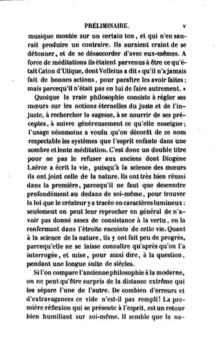 PRÉLIMINAIRE. v 
musique montée sur un certain ton, et qui n'en sau­rait 
produire un contraire. Ils auraient craint de se 
détonner, et de se désaccorder d'avec eu*4némçs. A 
force de méditations ils étaient parvenus à être ce qu'é­tait 
Caton d'Utique, dont Velleius a dit « qu'il n'a jamais 
fait de bonnes actions, pour paraître les avoir faites ; 
mais parcequ'ii n'était pas en lui de faire autrement. » 
Quoique la vraie philosophie consiste à régler ses 
•moeurs sur les notions éternelles du juste et de l'in­juste, 
à rechercher la sagesse, à se nourrir de ses pré­ceptes, 
à suivre généreusement ce qu'elle enseigne; 
l'usage néanmoins a voulu qu'on décorât de ce nom 
respectable les systèmes que l'esprit enfante dans une 
sombre et lente méditation. C'est donc un double titre 
pour ne pas le refuser aux anciens dont Diogène 
Laërce a écrit la vie, puisqu'à la science des moeurs 
ils ont joint celle de la nature. Ils ont très bien, réussi 
dans la première, parcequ'ii ne faut .que descendre 
profondément au dedans de soi-même, pour trouver 
la loi que le créateur y a tracée en caractères lumineux : 
seulement on peut'leur reprocher en général de n'a­voir 
pas donné assez de consistance à la vertu, en la 
renfermant dans l'étroite enceiote de cette vie* Quant 
à la science de la nature, ils y ont fait peu de, progrès, 
parcequ'elje ne se laisse connaître qu'après qu'on l'a 
interrogée, et mise, pour ainsi dire, à la question, 
pendant une longue suite de siècles. 
Si Ton compare l'ancienne philosophie à la moderne, 
on ne peut qu'être surpris de la distance extrême qui 
les sépare l'une de l'autre. De combien d'erreurs et . 
d'extravagances ce vide n'est-il pas rempli! La pre­mière 
réflexion qui se présente à l'esprit, est un retour 
bien humiliant sur soi-même. 11 semble que la na- 
 