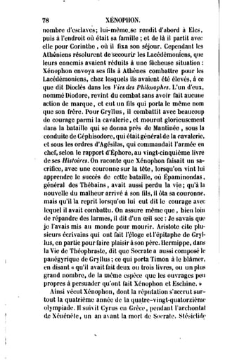 78 XENOPHON. 
nombre d'esclaves; lui-même.se rendit d'abord à Eles, 
puis à l'endroit où était sa famille ; et de là il partit avec 
elle pour Coriothe, où il fixa son séjour. Cependant les 
Athéniens résolurent de'secourir les Lacédémoaiens, que 
leurs ennemis avaient réduits à une fâcheuse situation : 
Xénophon envoya ses fils à Athènes combattre pour les 
Lacédémonieos, chez lesquels ils avaient été élevés, à ce 
que dit Diodes dans les Vies des Philosophes. L'un d'eux, 
nommé Diodore, revint du combat sans avoir fait aucune 
action de marque, et eut un fils qui porta le même nom 
que son frère. Pour Gryllus, il combattit avec beaucoup 
de courage parmi la cavalerie, et mourut glorieusement 
dans la bataille qui se donna près de Mantinée , sous la 
conduite de Céphisodore, qui était général de la cavalerie, 
et sous les ordres d'Agésilas, qui commandait l'armée en 
chef, selon le rapport d'Éphore,au vingt-cinquième livré 
de ses Histoires, On raconte que Xénophon faisait un sa­crifice, 
avec une couronne sur la tête, lorsqu'on vint lui 
apprendre le succès de cette bataille, où Épaminondas, 
général des Thébains, avait aussi perdu la vie ; qu'à la 
nouvelle du malheur arrivé à son fils, Il ôta sa couronne, 
mais qu'il la reprit lorsqu'on lui eut dit le courage avec 
lequel il avait combattu. On assure même que, bien loin 
de répandre des larmes, il dit d'un oeil sec : Je savais que 
je l'avais mis au monde pour mourir. Aristote cite plu­sieurs 
écrivains qui ont fait reloge etl'épitaphe de Gryi-lus, 
en partie pour faire plaisir à son père. Ilermippe, dans 
la Vie de Théophraste, dit que Socrate a aussi composé le 
panégyrique de Gryllus ; ce qui porta Timon à le blâmer, 
en disant « qu'il avait fait deux ou trois livres, ou un plus 
grand nombre, de la même espèce que les ouvrages peu 
propres à persuader qu'ont lait Xénophon et Eschine. » 
Ainsi vécut Xénophon, dont la réputation s'accrut sur­tout 
la quatrième année de la quatre-vingt-quatorzième 
olympiade. 11 suivit Gyrus en Grèce, pendant l'archontat 
de Xcnénète, un an avant la mort de Socrate. StésicUde 
 