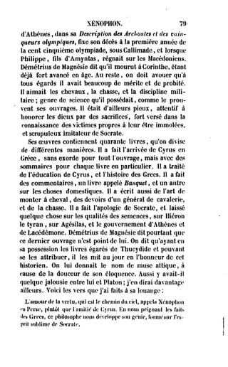 XÉNOPHON. 79- 
d'Athènes, dans sa Description, êen Archontes et des vain­queurs 
olympiques, fixe son décès à la première année de 
la cent cinquième olympiade, sous Callimade, et lorsque 
Philippe, fils d'Amyotas', régnait séries Macédoniens. 
Démétrius de Magoésie dit qu'il mourut à Corinthe, étant 
déjà fort avancé en âge. Au reste, on doit avouer qu'à 
tous égards il avait beaucoup de mérite et de probité. 
Il aimait les chevaux, la chasse, et la discipline mili­taire 
; genre de science qufil possédait, comme le prou­vent 
ses ouvrages. 11 était d'ailleurs pieux, attentif à 
honorer les dieux par des sacrifices, fort versé dans la 
connaissance des victimes propres à leur être immolées, 
et scrupuleux imitateur de Socrate. 
Ses oeuvres contiennent quarante livres, qu'on divise 
de différentes manières. Il a fait l'arrivée de Cyrus en 
lirèce, sans exorde pour tout l'ouvrage, mais avec des 
sommaires pour chaque livre en particulier. 11 a traité 
de l'éducation de Cyrus, et l'histoire des Grecs. 11 a fait 
des commentaires, -un livre appelé Banquet, et un autre 
sur les choses domestiques. Il a écrit aussi de Fart de 
monter à cheval, des devoirs d'un général de cavalerie, 
et de la chasse. 11 a fait l'apologie de Socrate, et laissé 
quelque chose sur les qualités des semences, sur lliéron 
le tyran , sur Agésilas, et le gouvernement d'Athènes et 
de Lacédémone. Démétrius de Magnésie dit pourtant que 
ce dernier ouvrage n'est point de lui. On dit qu'ayant en 
sa possession les livres égarés de Thucydide et pouvant 
se les attribuer, il les mit au jour en l'honneur de cet 
historien. On lui donnait le nom de muse attiquc, à 
cause de la douceur de son éloquence. Aussi y avait-i! 
quelque jalousie entre lui et Platon ; j'en dirai davantage 
ailleurs. Voici les vers que j'ai faits à sa louange ; 
L'amour de Sa vcrlu, qui est îe chemin du ciel, appela Xcnôphon 
ni Perse, plutôt que l'amitié de C*rus. Eu nous peignant les faits 
«les Grecs, ce philosophe nous développe son génie, formé sur l'es­prit 
sublime de Socrate 
 