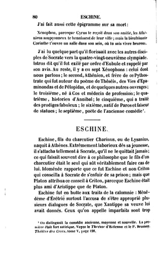 80 ESCHINE. 
J'ai fait aussi cette épigramme sur sa mort : 
Xénopbon, parceque Cyrus îe reçoit dons sou amitié, les Athé­niens 
soupçonneux te bnnnissent de leur ville ; mais la bienfaisante 
Coriothe t'ouvre un asile dans son sein, où tu sais fifre heureni. 
J'ai lu quelque part qu'il florissait avec les autres disci­ples 
de Socrate vers la quatre-vingt-neuvième olympiade. 
lstrus dit qu'il fut exilé par ordre d'Eubule et rappelé par 
son avis. Au reste, il y a eu sept Xénophons : celui dont 
nous parlons ; le second, Athénien, et frère de cePytbos-trate 
qui fut auteur du poëme de Théséis, des Vies d'Epa-minondas 
et de Pélopidas, et de quelques autres ouvrages ; 
le troisième, né à Cos et médecin de profession ; le qua­trième 
, historien d'Annibal ; le cinquième, qui a traité 
des prodiges fabuleux ; le sixième, natif de Paros et faiseur 
de statues ; le septième, poëte de l'ancienne comédie'. 
ESCHINE. 
Eschine, fils du charcutier Charintis, ou de Lysaoius, 
naquit à Athènes. Extrêmement laborieux dès sa jeunesse, 
il s'attacha tellement à Socrate, qu'il ne le quittait jamais; 
ce qui faisait souvent dire à ce philosophe que le fils d'un 
charcutier était le seul qui sût véritablement faire cas de 
lui. Idoménée rapporte que ce fut Eschine et non Coton 
qui conseilla à Socrate de s'enfuir de sa prison ; mais que 
Platon attribua ce conseil à Criton, parceque Eschine était 
plus ami d'Aristippe que de Platon. 
Eschine fut en butte aux traits de la calomnie : Méné-dème 
d'Érétrié surtout l'accusa de s'être approprié plu­sieurs 
dialogues de Socrate, que Xantippe sa veuve lui 
avait donnés. Ceux qu'on appelle imparfaits sont trop 
1 On distinguait Sa comédie ancienne, moyenne et nouvelle. La pre-initTf 
était fort satirique. Voyez te Thrésor d'Briienne eî te P. Brumoy. 
Théâtre des Grecs, tome V, page 198. 
 