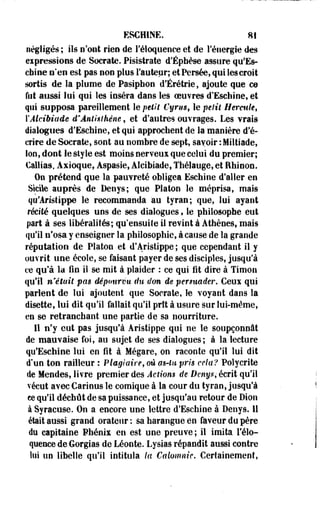 ESCHINE. 81 
négligés ; ils n'ont rien de l'éloquence et de l'énergie des 
expressions de Socrate. Pisistrate d'Éphèse assure qu*Es-chine 
n'en est pas non plus Fauteur; et Persée, qui les croit 
sortis de la plume de Pasiphon d'Érétrie, ajoute que ce 
fut aussi lui qui les inséra dans les oeuvres d'Eschine, et 
qui supposa pareillement le petit Cyrtis, le petit Hercule, 
YAlcibiade d'Ântisthéne, et d'autres ouvrages. Les vrais 
dialogues d'Eschine, et qui approchent de la manière d'é­crire 
de Socrate, sont au nombre de sept, savoir :Miltiade, 
Ion, dont le style est moins nerveux que celui de premier; 
Callias, Axioque, Aspasie, Aleibiade, Thélauge, et Ehinon. 
On prétend que la pauvreté obligea Eschine d'aller en 
Sicile auprès de Denys; que Platon le méprisa, mais 
qu'Aristippe le recommanda au tyran; que, lui ayant 
récité quelques uns de ses dialogues * le philosophe eut 
part à ses libéralités; qu'ensuite il revint à Athènes, mais 
qu'il n'osa y enseigner la philosophie, à cause de la grande 
réputation de Platon et d'Aristippe ; que cependant il y 
ouvrit une école, se faisant payer de ses disciples, jusqu'à 
ce qu'à la fin il se mit à plaider : ce qui fit dire à Timon 
qu'il n'était pas dépourvu du don de persuader. Ceux qui 
parleot de lui ajoutent que Socrate, le voyant dans la 
disette, lui dit qu'il fallait qu'il prît à usure sur lui-même, 
en se retranchant une partie de sa nourriture. 
Il n'y eut pas jusqu'à Aristippe qui ne le soupçonnât 
de mauvaise foi, au sujet de ses dialogues; à la lecture 
qu'Eschine lui en fit à Mégare, on raconte qu'il lui dit 
d'un ton railleur : Plagiaire,où ctê-lu pris cela? Polycrite 
de Mendes, livre premier des Actions de Denys, écrit qu'il 
vécut avec Carinus le comique à la cour du tyran, jusqu'à 
ce qu'il déchût de sa puissance, et jusqu'au retour de Dion 
à Syracuse. On a encore une lettre d'Eschine à Denys. il 
était aussi grand orateur: sa harangue en faveur du père 
du capitaine Phénix en est une preuve ; il imita l'élo­quence 
de Gorgias de Léonte. Lysias répandit aussi contre 
lui un libelle qu'il intitula la Calomnie. Certainement, 
 
