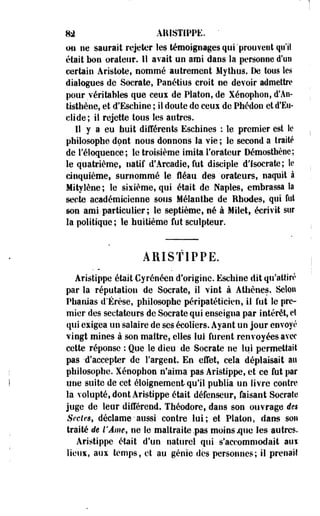 m AIUSTIPPE. ' 
011 ne saorait rejeter les témoignages qui'prouvent qu'il 
était bon orateur. 11 avait on ami dans la personne d'un 
certain Aristote, nommé autrement Mythus. De tons les 
dialogues de Socrate, Panétius croit ne devoir admettre 
pour véritables que ceux de Platon, de Xénophon, d'An-tisthène, 
et d'Escbine ; il doute de ceux de Phédon et d'Eu-clide; 
il rejette tous les autres. 
Il y a eu huit différents Eschioes : le premier est le 
philosophe dont nous donnons la vie ; le second a traité 
de réloquence; le troisième imita l'orateur Démosthèoe; 
le quatrième, natif d'Arcadie, fut disciple d'f socrate; le 
cinquième, surnommé le fléau des orateurs, naquit à 
Mityîène; le sixième, qui était de Naples, embrassa la 
secte académicienne sous Mélantbe de Rhodes, qui fut 
son ami particulier; le septième, né à Milet, écrivit sur 
la politique; le huitième fut sculpteur. 
ARISTIPPE. 
Aristippe était Cyrénéen d'origine. Ëschine dit qu'attiré 
par la réputation de Socrate, il vint à Athènes. Selon 
Phanias d'Érèse, philosophe péripatéticien, il fut le pre­mier 
des sectateurs de Socrate qui enseigna par intérêt, et 
qui exigea un salaire de ses écoliers. Ayant un jour envoyé 
vingt mines à son maître, elles lui furent renvoyées avec 
cette réponse : Que le dieu de Socrate ne lui permettait 
pas -d'accepter de l'argent. En effet, cela déplaisait au 
philosophe. Xénophon n'aima pas Aristippe, et ce fut par 
une suite de cet éloignement qu'il publia un livre contre 
la volupté, dont Aristippe était défenseur, faisant Socrate 
juge de leur différend. Théodore, dans son ouvrage des 
Sectes, déclame• aussi contre lui; et Platon, dans son 
traité de l'Âme, ne le maltraite .pas moins .que les autres. 
Aristippe était d'un naturel qui s'accommodait aui 
liens, aux temps, et au génie des personnes; il prenait 
 