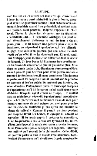 ARISTIPPE. ai 
avec les uns et les autres des manières qui convenaient 
à leur humeur : aussi plaisait-il le plus à Denys, parce-qti'ïl 
savait se gouverner comme il faut en toute occasion, 
prenant le plaisir quand il se présentait, et sachant aussi 
s'en passer. C'est pourquoi Diogène l'appelait le cliien 
royal. Timon le pique fort vivement sur sa friandise: 
«Semblable, dit-il, à l'efféminé Aristippe, qui peut au 
seul attouchement distinguer le vrai du fans. » On dit 
qu'un jour il se fit acheter une perdrix pour cinquante 
drachmes, en répondant à quelqu'un qui l'en blâmait : 
Je gage que vous n'en paieriez pas une obole. Celui-là 
reprit qu'en effet il ne les donnerait pas'. Et moi, conti­nua 
Aristippe, je ne mets aucune différence dans la valeur 
de l'argent. Uo jour Denys lui fit amener trois courtisanes, 
en lui disant de choisir celle qui lui plaisait le plus. Aris­tippe 
les garda toutes trois, disant pour s'excuser que Paris 
n'avait pas été plus heureux pour avoir préféré une seule 
femme à toutes les autres. Il mena ensuite ces filles jusqu'à 
sa porte, où il les congédia : tant il lui était aisé de prendre 
de l'amour et de s'en guérir. On prétend que Straton, ou, 
selon d'autres, Platon, lui dît qu'entre tous les philosophes 
il n'appartenait qu'à lui de porter un bel habit et une veste 
déchirée. Denys lui ayant craché au visage, il le souffrit 
sans se plaindre, et répondit à quelqu'un qui en était cho­qué 
: «Les pécheurs vont se mouiller d'eau de mer pour 
prendre un mauvais petit poisson ; et moi, pour prendre 
une baleine, ne souffrirais je pas qu'on me mouille le ' 
visage de salive?» Comme il passait un jour pendant 
que Diogène lavait des herbes, le cynique lui adressa ce 
reproche : Si tu avais appris à préparer ta nourriture, 
tu ne fréquenterais pas la cour des tyrans. Et toi, lui ré­pliqua 
Aristippe, si tu savais converse? avec des hommes? 
tu ne t'amuserais pas à nettoyer des légumes. Interrogé 
sur l'utilité qu'il retirait de la philosophie : Celle, dit-il, 
ile pouvoir parler à tout le monde avec assurance. S'en-tendant 
blâmer de ce qu'il vivait avec trop de somptuosité 
 