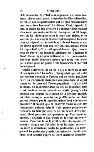 m AB1STIPPE. 
et de délicatesse : Si c'était là, répliqua-t-il, une chose hon­teuse, 
elle ne serait pas en usage dans Ses fêtes solennelles. 
Qu'est-ce que les philosophes ont de plus extraordinaire 
que les autres hommes? lui dit-on. C'est, répondit-il, 
que, si toutes les lois venaient à s'anéantir, leur conduite 
n'en serait pas moins uniforme. Pourquoi, lui dit Denys, 
voit-on les philosophes faire la cour aux riches, et ne 
voit-on pas les riches la faire aux philosophes? C'est que 
ceux-ci, répondit-il, savent de qui ils ont besoin, et que 
les autres ignorent ceux qui leur sont nécessaires. Platon 
lui reprochait qu'il vivait splendidement. Que pensez-vous 
de Denys? lui demanda Aristippe ; est-il homme de 
bien? Platon ayant pris l'affirmative: Or, poursuivit-il, 
Denys se traite beaucoup mieux que moi; rien n'em­pêche 
donc qu'on ne puisse vivre honnêtement en vivant 
délicatement. ' " 
Quelle différence, lui dit-on, y a-t-il entre les savante 
et les ignorants? La même, répliqua-t-il, qui est entre 
des chevaux domptés et d'autres qui ne le sont pas. Étant 
entré un jour dans là chambre d'une prostituée, et voyant 
rougir un de ceux qui l'accompagnaient : Il n'y a point 
de honte, dit-il, d'entrer dans un lieu de débauche; mais 
il est honteux de ne pouvoir en sortir. Quelqu'un lui 
proposa une énigme et le pressa de la deviner. Insensé, 
lui dit-il, pourquoi veux-tu que je débrouille une chose 
qui est obscure par la manière même dont elle est cm- 
• brouillée? Il croyait que la pauvreté valait mieux que 
l'ignorance, puisque celle-là n'est qu'une privation de 
richesses, au lieu que celierci est un défaut d'entende­ment 
Étant poursuivi -par quelqu'un qui l'outrageait de 
paroles, il doublait le pas : Pourquoi fuis-tu? lui cria cet 
homme. Parceque tu as le droit de dire des injures, ré­pondit- 
il, et que moi j'ai celui do ne les point entendre. 
Un autre se déchaînait contre les philosophes qui assié­geaient 
les portes des grands. Les médecins, lui dit Aris­tippe, 
sont assidus auprès de leurs malades; cependant 
 