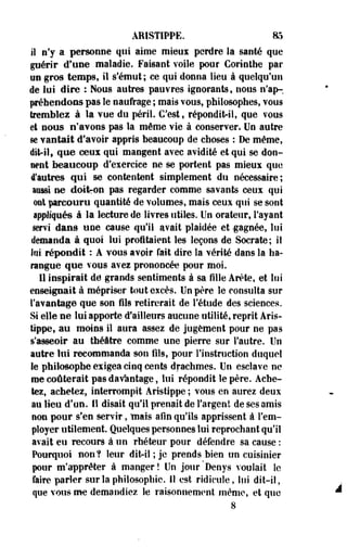 AMSTIPPE. 85 
il n'y a personne qui aime mieux perdre la santé que 
guérir d'une maladie. Faisant voile pour Cortnthe par 
un gros temps, il s'émut ; ce qui donna lieu à quelqu'un 
de lui dire : Nous autres pauvres ignorants, nous n'ap-. 
prétendons pas le naufrage ; mais vous, philosophes, vous 
tremblez à la vue du péril. C'est, répondit-il, que vous 
et nous n'avons pas la même vie à conserver. Un autre 
se vantait d'avoir appris beaucoup de choses : De même, 
dit-ilf que eetu qui mangent avec avidité et qui se don­nent 
beaucoup d'exercice ne se portent pas mieux que 
d'autres qui se contentent simplement du nécessaire; 
aussi ne doitron pas regarder comme savants ceux qui 
ont parcouru quantité de volumes, mais ceux qui se sont 
appliqués à la lecture de livres utiles. Un orateur, l'ayant 
servi dans «ne cause qu'il avait plaidée et -gagnée, lui 
demanda â quoi lui profitaient les leçons de Socrate; il 
Soi répondit : À vous avoir fait dire la vérité dans la ha­rangue 
que vous aves prononcée pour moi. 
Il inspirait de grands sentiments à sa fille Arête, et lui 
enseignait à mépriser tout excès. Un père le consulta sur 
l'avantage que son fils retirerait de l'étude des sciences. 
Si elle ne lui apporte d'ailleurs aucune utilité, reprit Aris-tippe, 
au moins il aura assez de jugement pour ne pas 
s'asseoir au théâtre comme une pierre sur l'autre. Un 
autre lui recommanda son fils, pour l'instruction duquel 
le philosophe exigea cinq cents drachmes. Un esclave ne 
me coûterait pas davantage, lui répondit le père. Ache­tez, 
achetez, interrompit Aristippe ; vous en aurez deux 
au lieu d'un. Il disait qu'il prenait de l'argent de ses amis 
non pour s'en servir, niais afin qu'ils apprissent à l'em­ployer 
utilement. Quelques personnes lui reprochant qu'il 
avait eu recours à un rhéteur pour défendre sa cause : 
Pourquoi non? leur ditril ; je prends bien un cuisinier 
pur m'apprêter à manger! Un jour Denys voulait le 
faire parler sur la philosophie, il est ridicule, lui dit-il, 
que vous me demandiez le raisonnement même, et que 
8 
 