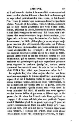 ARISTIPPE. 87 
et il est beau de résister à la sensualité, sans cependant 
se sevrer des plaisirs. 11 ferma la bouche à un homme qui 
lui reprochait qu'il aimait les bons repas, en lui disant : 
Pour vous, je suis sûr que vous n'en donneriez pas trois 
oboles. Non, dit-il. Cela étant, reprit Aristippe, convenez 
que je suis moins gourmand que vous n'êtes avare. 
Simus, trésorier de Denys, homme de mauvais caractère 
et qui était Phrygien de naissance, lui faisant voir îa ri­chesse 
des ameublements et du pavé de sa maison, Aris­tippe 
lui cracha au visage. Le trésorier s'en irrita. Par­donnez- 
moi , lui dit le philosophe, je ne voyais pas où je 
pusse cracher plus décemment. Charondas ou Phédon, 
selon d'autres, lui demandant qui étaient ceux qui se ser­vaient 
é'oeguents : Moi, répondit-il, et le roi de Perse, 
qui est plus misérable encore que je ne le suis : au reste, 
prenez garde qu'il en est des hommes comme de tous 
les animaux, qui ne perdent rien, par les onguents;, mais 
malheur aux gens impurs qui nous reprochent que nous 
nous oignons de parfums ! Quelqu'un, voulant savoir 
comment Socrate était mort, le pria de lui en faire le 
récit. Plût à Dieu, dit-il, que j'eusse une même fin ! 
Le sophiste Polyxène entra un jour chez lui, où, trou­vant 
une compagnie de femmes ajustées et un somptueux 
repas, il se mit à déclamer contre le luxe. Aristippe l'é-couta 
quelque temps, jusqu'à ce qu'il l'interrompit, en 
lui demandant s'il voulait être de la partie. Polyxène 
y ayant consenti : Quelle raison avez-vous donc de 
vous plaindre? lui dit-il. 11 semble que vous approu­vez 
les bonnes tables et que vous ne blâmez que la dé­pense. 
On lit, dans les Exercices de Bion, qu'étant en 
voyage il dit à son valet de jeter une partie de l'argent 
dont il était chargé,et de ne garder que ce qu'il pourrait 
porter commodément. Dans un-autre temps qu'il voya­geait 
sur mer, sitôt qu'il sut que le vaisseau appartenait 
à un corsaire, il compta son argent, qu'il laissa glisser 
de ses mains dans l'eau, comme par accident, en déplo- 
 