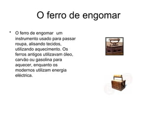 O ferro de engomar O ferro de engomar  um instrumento usado para passar roupa, alisando tecidos, utilizando aquecimento. Os ferros antigos utilizavam óleo, carvão ou gasolina para aquecer, enquanto os modernos utilizam energia eléctrica.  