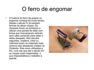 O ferro de engomar A história do ferro de passar ou engomar começa há muito tempo. Desde o século IV já existiam formas de alisar roupas. Os chineses foram os primeiros a utilizar uma panela de latão com brasa que manuseavam através dum cabo comprido para obter o efeito desejado. Nos séculos seguintes, madeira, vidro ou mármore eram os materiais mais comuns dos alisadores criados no Ocidente. Eles eram utilizados a frio, uma vez que até o século XV as roupas eram engomadas, o que impossibilitava o trabalho a quente.  