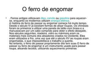 O ferro de engomar .  Ferros antigos utilizavam  óleo ,  carvão  ou  gasolina  para aquecer-se, enquanto os modernos utilizam  energia  elétrica . A história do ferro de passar ou engomar começa há muito tempo. Desde o século IV já existiam formas de alisar roupas. Os chineses foram os primeiros a utilizar uma panela de latão com brasa e a manuseavam por um cabo comprido para obter o efeito desejado. Nos séculos seguintes, madeira, vidro ou mármore eram os materiais mais comuns dos alisadores criados no Ocidente. Eles eram utilizados a frio, uma vez que até o século XV as roupas eram engomadas, o que impossibilitava o trabalho a quente. No entanto, o ferro de passar propriamente dito tem suas O ferro de passar ou ferro de engomar é um instrumento usado para passar roupa, alisando tecidos, utilizando aquecimento primeiras   