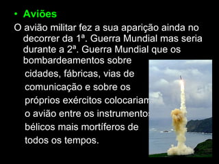 Aviões O avião militar fez a sua aparição ainda no decorrer da 1ª. Guerra Mundial mas seria durante a 2ª. Guerra Mundial que os bombardeamentos sobre cidades, fábricas, vias de comunicação e sobre os  próprios exércitos colocariam o avião entre os instrumentos bélicos mais mortíferos de  todos os tempos. 