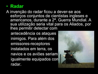 Radar A invenção do radar ficou a dever-se aos esforços conjuntos de cientistas ingleses e americanos, durante a 2ª. Guerra Mundial. A sua utilização seria vital para os Aliados, por lhes permitir detectar com antecedência os ataques inimigos. Para além dos  emissores-receptores  instalados em terra, os navios e os aviões seriam igualmente equipados com  radar. 