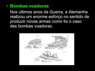 Bombas voadoras   Nos últimos anos da Guerra, a Alemanha realizou um enorme esforço no sentido de produzir novas armas como foi o caso das bombas voadoras. 