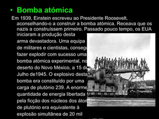 Bomba atómica   Em 1939, Einstein escreveu ao Presidente Roosevelt, aconselhando-o a construir a bomba atómica. Receava que os nazis a construíssem primeiro. Passado pouco tempo, os EUA iniciaram a produção desta arma devastadora. Uma equipa de militares e cientistas, conseguiu fazer explodir com sucesso uma bomba atómica experimental, no deserto do Novo México, a 15 de Julho de1945. O explosivo desta bomba era constituído por uma carga de plutónio 239. A enorme quantidade de energia libertada pela ficção dos núcleos dos átomos de plutónio era equivalente à explosão simultânea de 20 mil toneladas de explosivo tradicional (TNT). 