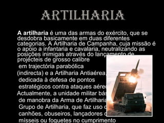 artilharia A artilharia  é uma das armas do exército, que se desdobra basicamente em duas diferentes categorias. A Artilharia de Campanha, cuja missão é o apoio a infantaria e cavalaria, neutralizando as posições inimigas através do lançamento de projécteis de grosso calibre em trajectória parabólica (indirecta) e a Artilharia Antiaérea, dedicada à defesa de pontos estratégicos contra ataques aéreos.  Actualmente, a unidade militar básica de manobra da Arma de Artilharia é o Grupo de Artilharia, que faz uso de canhões, obuseiros, lançadores de mísseis ou foguetes no cumprimento de sua missão. 