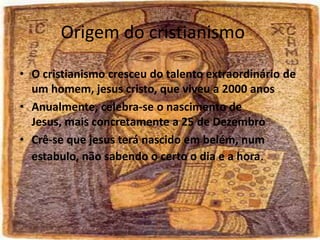 Origem do cristianismo
• O cristianismo cresceu do talento extraordinário de
um homem, jesus cristo, que viveu a 2000 anos
• Anualmente, celebra-se o nascimento de
Jesus, mais concretamente a 25 de Dezembro
• Crê-se que jesus terá nascido em belém, num
estabulo, não sabendo o certo o dia e a hora.