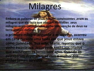 Milagres
Embora as palavras de jesus fossem convincentes ,eram os
milagres que ele fazia que atraiam multidões .seus
milagres eram considerados como intervenção de deus na
terra através de jesus.
o primeiro milagre ,segundo o evangelho, ocorreu
em cana durante uma boda em que jesus estava
como convidado. Sua mãe, Maria, reparou que o
vinho escasseava. Jesus pede então aos criados
que enchessem os jarros com agua. Quando os
destaparam depararam-se com o melhor dos
vinhos jamais servidos