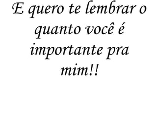 E quero te lembrar o
quanto você é
importante pra
mim!!
 