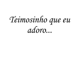Teimosinho que eu
adoro...
 