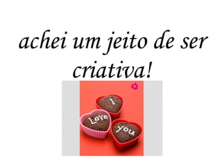 achei um jeito de ser
criativa!
 