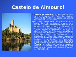 Castelo de Almourol O  Castelo de Almourol , no Ribatejo, localiza-se na Freguesia de Praia do Ribatejo, Concelho de Vila Nova da Barquinha, Distrito de Santarém, em Portugal. Erguido num afloramento de granito a 18 m acima do nível das águas, numa pequena ilha de 310 m de comprimento por 75 m de largura, no médio curso do rio Tejo, um pouco abaixo da sua confluência com o rio Zêzere, à época da Reconquista integrava a chamada  Linha do Tejo , actual  Região de Turismo dos Templários . Constitui um dos exemplos mais representativos da arquitectura militar da época, evocando simultaneamente os primórdios do reino de Portugal e a Ordem dos Templários, associação que lhe reforça a aura de mistério e romantismo. Com a extinção da  Ordem do Templo  o castelo de Almourol passa a integrar o património da Ordem de Cristo (que foi a sucessora em Portugal da Ordem dos Templários). 