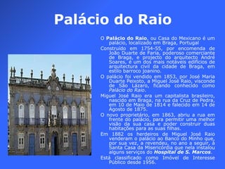 Palácio do Raio O  Palácio do Raio , ou Casa do Mexicano é um palácio, localizado em Braga, Portugal Construído em 1754-55, por encomenda de João Duarte de Faria, poderoso comerciante de Braga, e projecto do arquitecto André Soares, é um dos mais notáveis edifícios de arquitectura civil da cidade de Braga, em estilo barroco joanino. O palácio foi vendido em 1853, por José Maria Duarte Peixoto, a Miguel José Raio, visconde de São Lázaro, ficando conhecido como  Palácio do Raio . Miguel José Raio era um capitalista brasileiro, nascido em Braga, na rua da Cruz de Pedra, em 10 de Maio de 1814 e falecido em 14 de Agosto de 1875. O novo proprietário, em 1863, abriu a rua em frente do palácio, para permitir uma melhor visão da sua casa e poder construir duas habitações para as suas filhas. Em 1882 os herdeiros de Miguel José Raio venderam o palácio ao Banco do Minho que, por sua vez, a revendeu, no ano a seguir, à Santa Casa da Misericórdia que nela instalou alguns serviços do  Hospital de S. Marcos . Está classificado como Imóvel de Interesse Público desde 1956. 