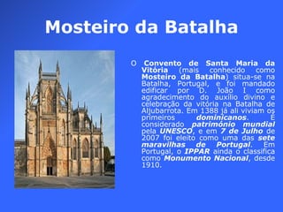 Mosteiro da Batalha O  Convento de Santa Maria da Vitória  (mais conhecido como  Mosteiro da Batalha ) situa-se na Batalha, Portugal, e foi mandado edificar por D. João I como agradecimento do auxílio divino e celebração da vitória na Batalha de Aljubarrota. Em 1388 já ali viviam os primeiros  dominicanos . É considerado  património mundial  pela  UNESCO , e em  7 de Julho  de 2007 foi eleito como uma das  sete maravilhas de Portugal . Em Portugal, o  IPPAR  ainda o classifica como  Monumento Nacional , desde 1910. 
