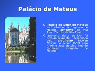 Palácio de Mateus O  Palácio ou Solar de Mateus  está situado na freguesia de Mateus,  concelho  de Vila Real, Distrito de Vila Real. O projecto deste palácio foi presumivelmente desenhado pelo  arquitecto  Nicolau Nasoni no século XVIII para António José Botelho Mourão (primeiro morgado de Mateus). 