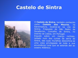 Castelo de Sintra O  Castelo de Sintra , também conhecido como  Castelo dos Mouros , na Estremadura, localiza-se na vila de Sintra, Freguesia de São Pedro de Penaferrim, Concelho de Sintra, no Distrito de Lisboa, em Portugal. Erguido sobre um maciço rochoso, isolado num dos cumes da serra de Sintra, das suas muralhas descortina-se uma vista privilegiada de toda a sua envolvência rural que se estende até ao oceano Atlântico. 