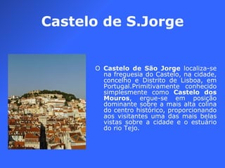 Castelo de S.Jorge O  Castelo de São Jorge  localiza-se na freguesia do Castelo, na cidade, concelho e Distrito de Lisboa, em Portugal.Primitivamente conhecido simplesmente como  Castelo dos Mouros , ergue-se em posição dominante sobre a mais alta colina do centro histórico, proporcionando aos visitantes uma das mais belas vistas sobre a cidade e o estuário do rio Tejo. 
