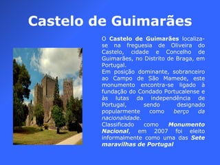 Castelo de Guimarães O  Castelo de Guimarães  localiza-se na freguesia de Oliveira do Castelo, cidade e Concelho de Guimarães, no Distrito de Braga, em Portugal. Em posição dominante, sobranceiro ao Campo de São Mamede, este monumento encontra-se ligado à fundação do Condado Portucalense e às lutas da independência de Portugal, sendo designado popularmente como  berço da nacionalidade . Classificado como  Monumento Nacional , em 2007 foi eleito informalmente como uma das  Sete maravilhas de Portugal 