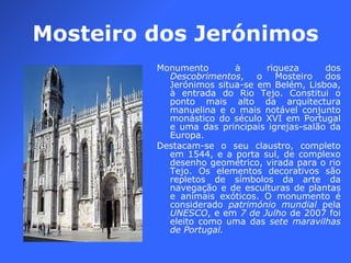Mosteiro dos Jerónimos Monumento à riqueza dos  Descobrimentos , o Mosteiro dos Jerónimos situa-se em Belém, Lisboa, à entrada do Rio Tejo. Constitui o ponto mais alto da arquitectura manuelina e o mais notável conjunto monástico do século XVI em Portugal e uma das principais igrejas-salão da Europa. Destacam-se o seu claustro, completo em 1544, e a porta sul, de complexo desenho geométrico, virada para o rio Tejo. Os elementos decorativos são repletos de símbolos da arte da navegação e de esculturas de plantas e animais exóticos. O monumento é considerado  património mundial  pela  UNESCO , e em  7 de Julho  de 2007 foi eleito como uma das  sete maravilhas de Portugal. 