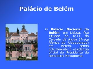 Palácio de Belém O  Palácio Nacional de Belém , em Lisboa, fica situado no n°11 da Calçada da Ajuda (Praça Afonso de Albuquerque) em Belém, sendo actualmente a residência oficial do Presidente da República Portuguesa.  