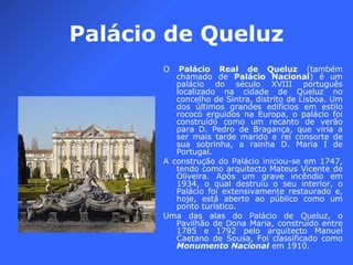 Palácio de Queluz O  Palácio Real de Queluz  (também chamado de  Palácio Nacional ) é um palácio do século XVIII português localizado na cidade de Queluz no concelho de Sintra, distrito de Lisboa. Um dos últimos grandes edifícios em estilo rococó erguidos na Europa, o palácio foi construído como um recanto de verão para D. Pedro de Bragança, que viria a ser mais tarde marido e rei consorte de sua sobrinha, a rainha D. Maria I de Portugal. A construção do Palácio iniciou-se em 1747, tendo como arquitecto Mateus Vicente de Oliveira. Após um grave incêndio em 1934, o qual destruiu o seu interior, o Palácio foi extensivamente restaurado e, hoje, está aberto ao público como um ponto turístico. Uma das alas do Palácio de Queluz, o Pavilhão de Dona Maria, construído entre 1785 e 1792 pelo arquitecto Manuel Caetano de Sousa, Foi classificado como  Monumento Nacional  em 1910. 