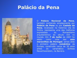 Palácio da Pena O  Palácio Nacional da Pena , também conhecido simplesmente por  Palácio da Pena  ou por  Castelo da Pena , localizado na histórica vila de Sintra, representa uma das melhores expressões do Romantismo arquitectónico do século XIX no mundo. Em  7 de Julho  de 2007 foi eleito como uma das  sete maravilhas de Portugal , sendo aliás o primeiro palácio  romântico  da Europa, construído cerca de 30 anos antes do carismático Schloss Neuschwanstein, na Baviera. 