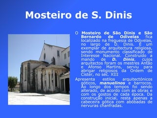 Mosteiro de S. Dinis O  Mosteiro de São Dinis e São Bernardo de Odivelas  fica localizado na freguesia de Odivelas, no largo de D. Dinis. É um exemplar de arquitectura religiosa, sendo monumento classificado de Interesse Nacional. Construído a mando de  D. Dinis , cujos arquitectos foram os mestres Antão e Afonso Martins, serviu para abrigar religiosos da Ordem de Cister, no séc. XIII Apresenta estilos arquitectónicos góticos,  manuelinos  e barrocos. Ao longo dos tempos foi sendo alterado, de acordo com as obras e com os gostos de cada época. Da construção inicial, resta apenas a cabeceira gótica com abóbadas de nervuras chanfradas. 