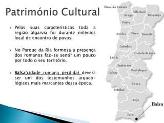  Pelas suas características toda a
região algarvia foi durante milénios
local de encontro de povos.
 No Parque da Ria formosa a presença
dos romanos faz-se sentir um pouco
por todo o seu território.
 Balsa(cidade romana perdida) deverá
ser um dos testemunhos arqueo-
lógicos mais marcantes dessa época.
 